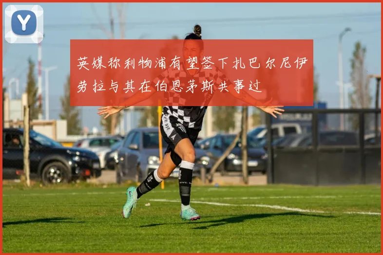 英媒称利物浦有望签下扎巴尔尼伊劳拉与其在伯恩茅斯共事过