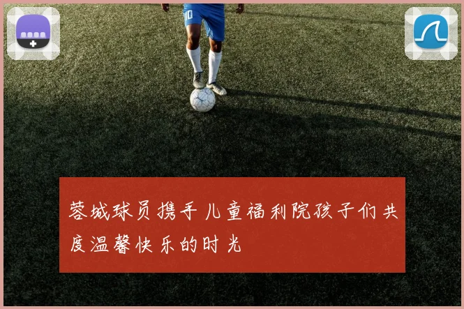 蓉城球员携手儿童福利院孩子们共度温馨快乐的时光