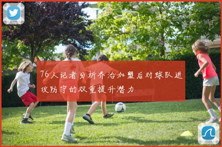 76人记者分析乔治加盟后对球队进攻防守的双重提升潜力