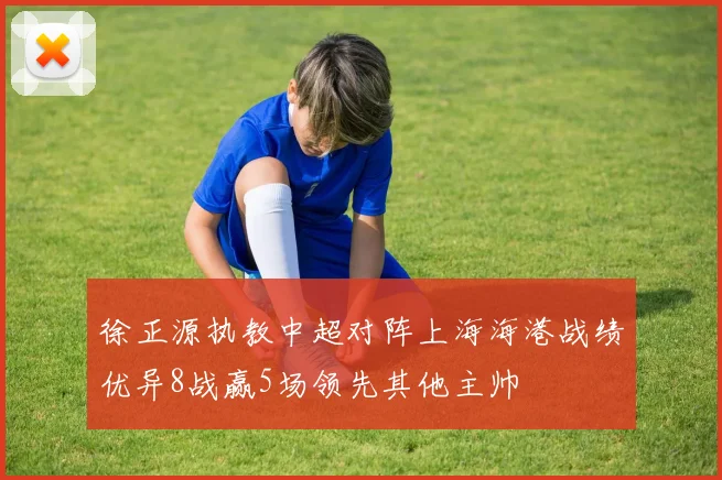 徐正源执教中超对阵上海海港战绩优异8战赢5场领先其他主帅