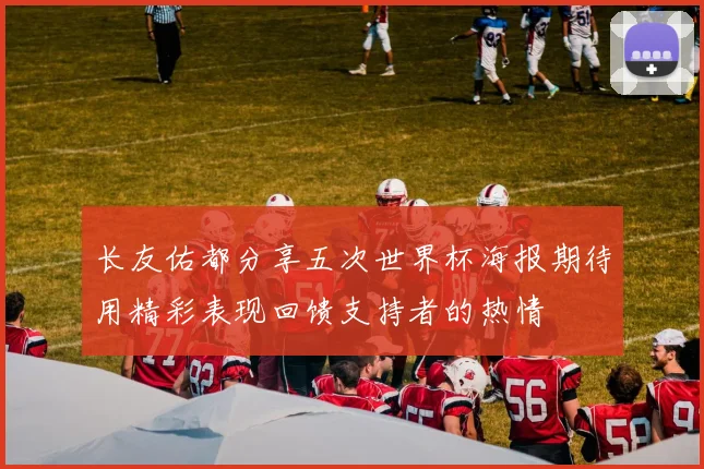 长友佑都分享五次世界杯海报期待用精彩表现回馈支持者的热情