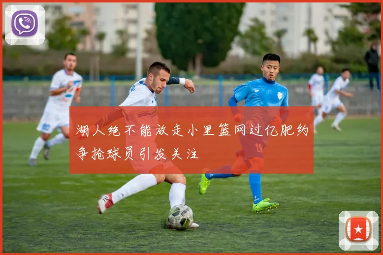 湖人绝不能放走小里篮网过亿肥约争抢球员引发关注