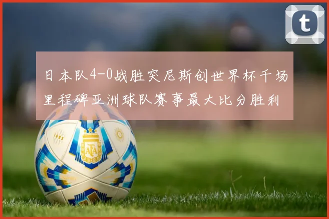 日本队4-0战胜突尼斯创世界杯千场里程碑亚洲球队赛事最大比分胜利