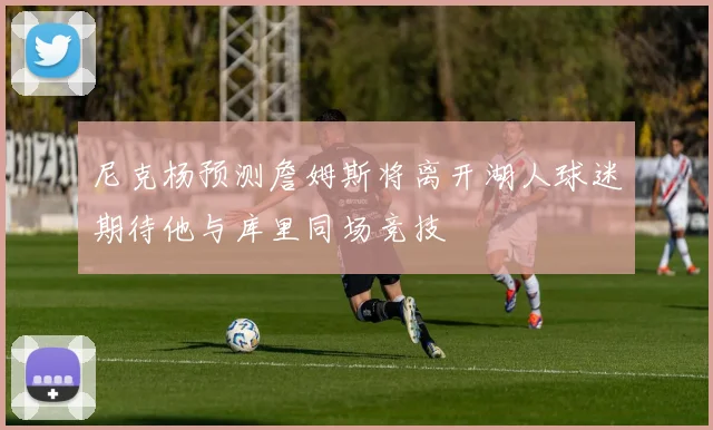 尼克杨预测詹姆斯将离开湖人球迷期待他与库里同场竞技