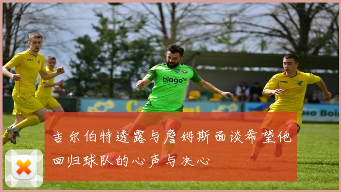 吉尔伯特透露与詹姆斯面谈希望他回归球队的心声与决心