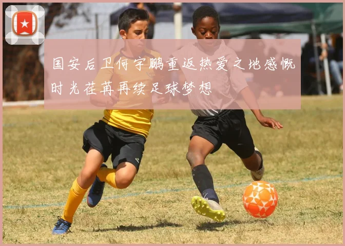 国安后卫何宇鹏重返热爱之地感慨时光荏苒再续足球梦想