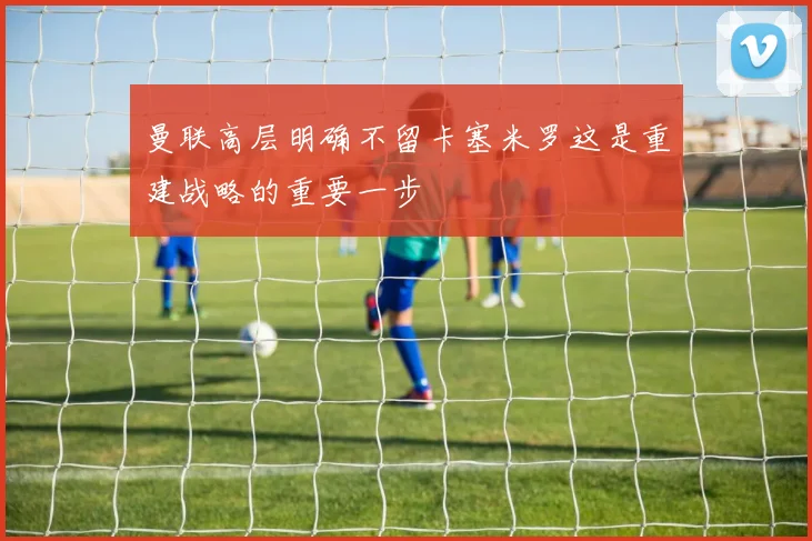 曼联高层明确不留卡塞米罗这是重建战略的重要一步