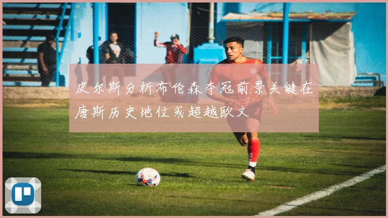 皮尔斯分析布伦森夺冠前景关键在唐斯历史地位或超越欧文