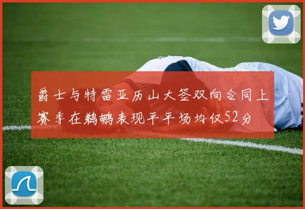 爵士与特雷亚历山大签双向合同上赛季在鹈鹕表现平平场均仅52分