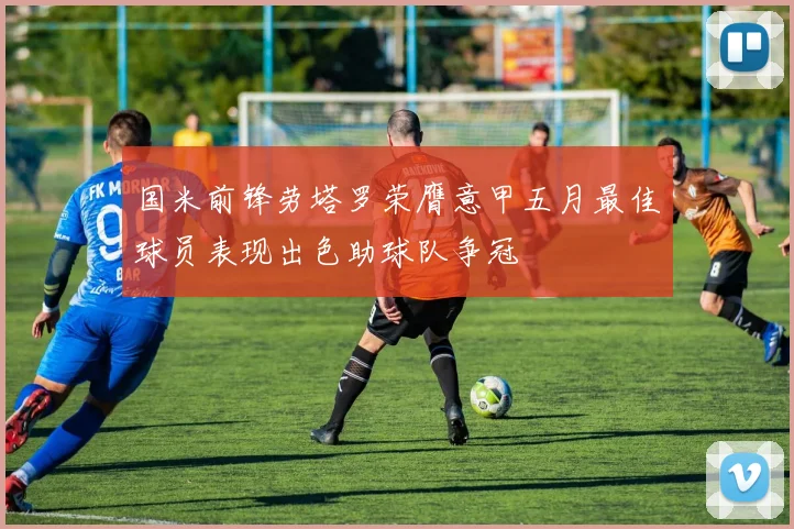 国米前锋劳塔罗荣膺意甲五月最佳球员表现出色助球队争冠