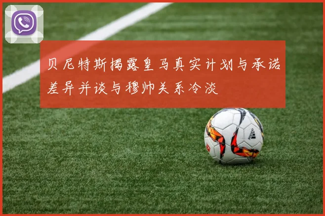 贝尼特斯揭露皇马真实计划与承诺差异并谈与穆帅关系冷淡