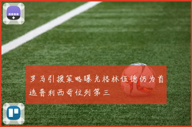 罗马引援策略曝光格林伍德仍为首选普利西奇位列第三