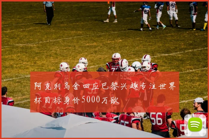 阿克利乌舍回应巴黎兴趣专注世界杯目标身价5000万欧
