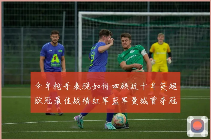今年枪手表现如何回顾近十年英超欧冠最佳战绩红军蓝军曼城曾夺冠