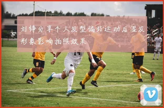刘铮分享个人发型偏好运动后湿发形象影响拍照效果
