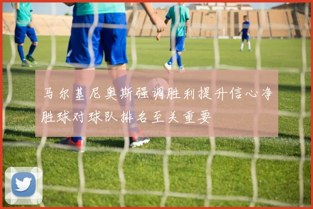 马尔基尼奥斯强调胜利提升信心净胜球对球队排名至关重要