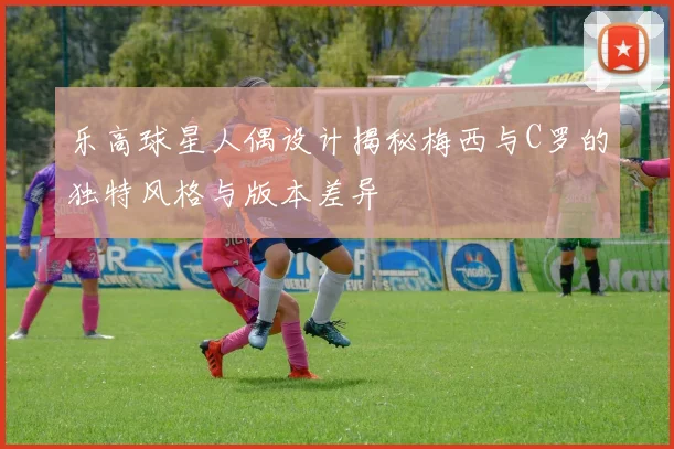 乐高球星人偶设计揭秘梅西与C罗的独特风格与版本差异