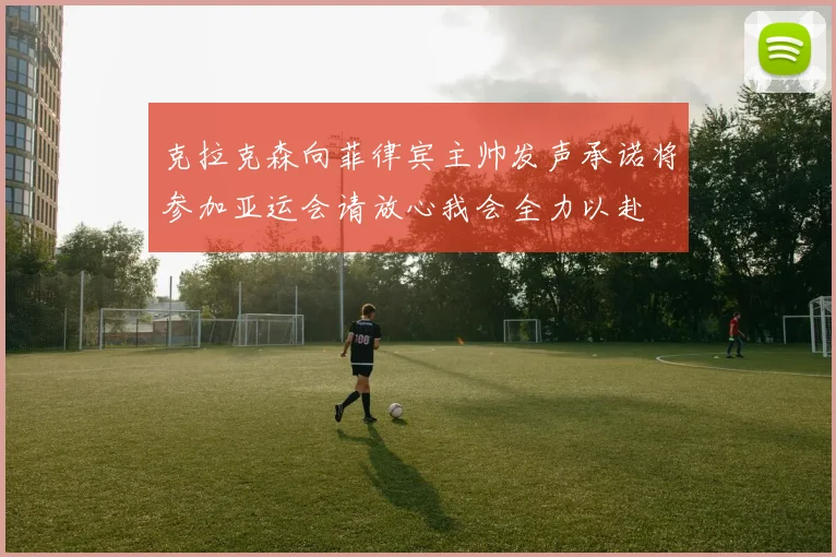 克拉克森向菲律宾主帅发声承诺将参加亚运会请放心我会全力以赴